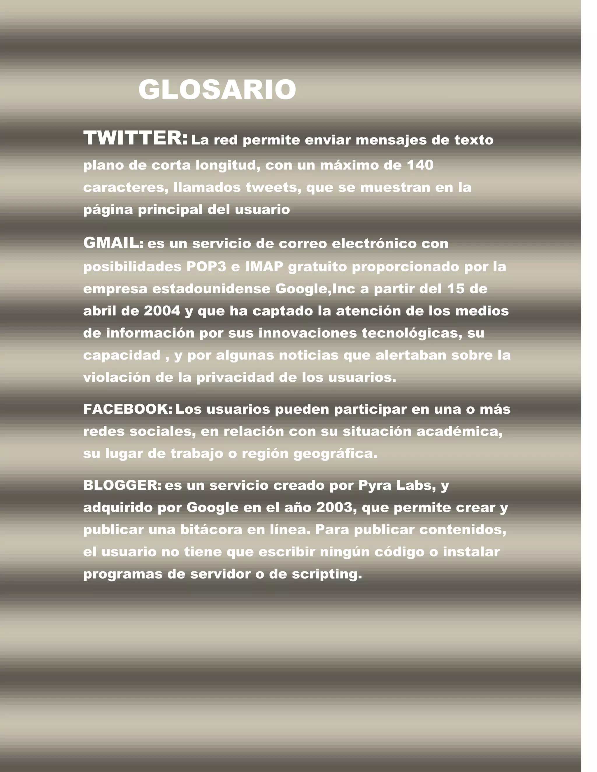 GLOSARIO
TWITTER: La red permite enviar mensajes de texto
plano de corta longitud, con un máximo de 140
caracteres, llamados tweets, que se muestran en la
página principal del usuario

GMAIL: es un servicio de correo electrónico con
posibilidades POP3 e IMAP gratuito proporcionado por la
empresa estadounidense Google,Inc a partir del 15 de
abril de 2004 y que ha captado la atención de los medios
de información por sus innovaciones tecnológicas, su
capacidad , y por algunas noticias que alertaban sobre la
violación de la privacidad de los usuarios.

FACEBOOK: Los usuarios pueden participar en una o más
redes sociales, en relación con su situación académica,
su lugar de trabajo o región geográfica.

BLOGGER: es un servicio creado por Pyra Labs, y
adquirido por Google en el año 2003, que permite crear y
publicar una bitácora en línea. Para publicar contenidos,
el usuario no tiene que escribir ningún código o instalar
programas de servidor o de scripting.
 