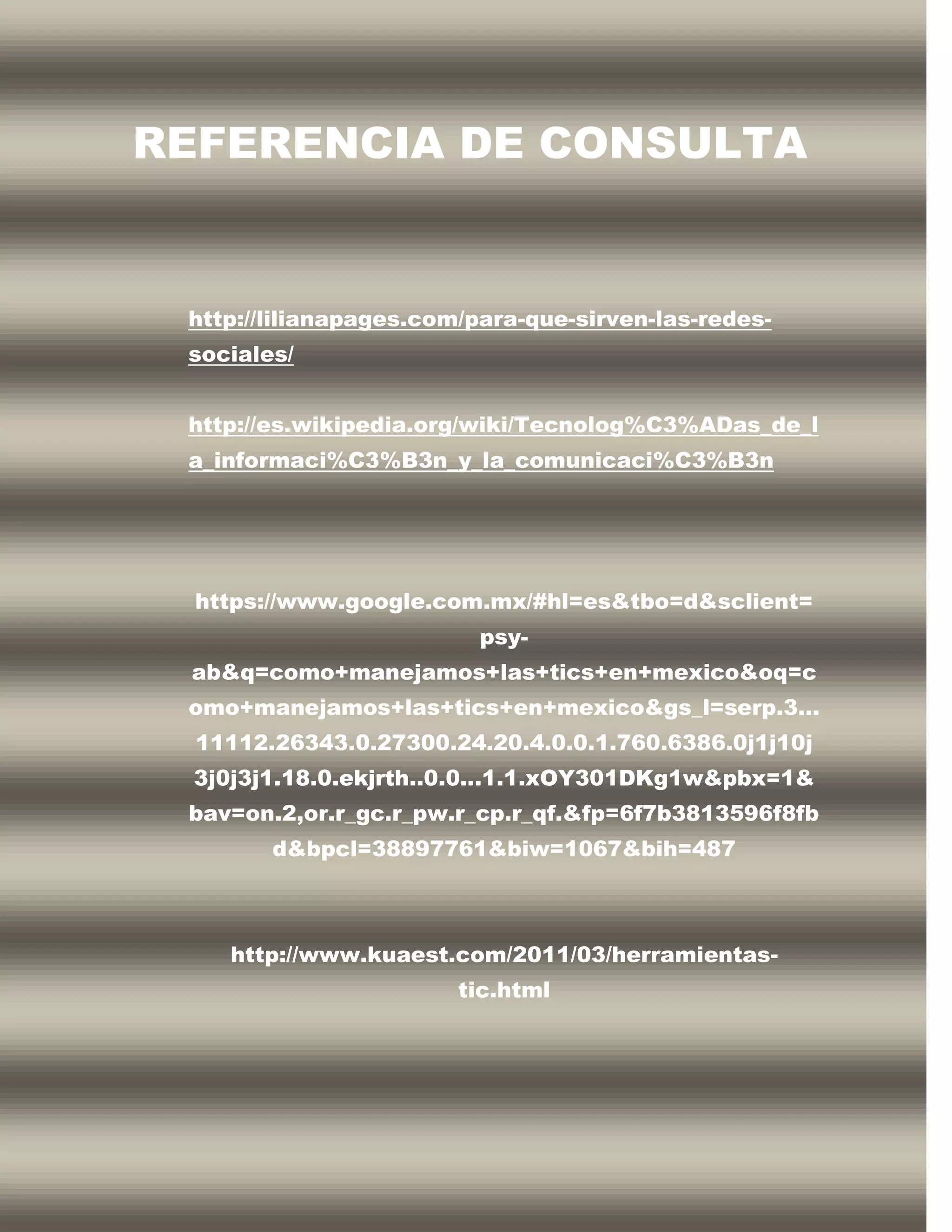 REFERENCIA DE CONSULTA


 http://lilianapages.com/para-que-sirven-las-redes-
 sociales/


 http://es.wikipedia.org/wiki/Tecnolog%C3%ADas_de_l
 a_informaci%C3%B3n_y_la_comunicaci%C3%B3n




  https://www.google.com.mx/#hl=es&tbo=d&sclient=
                         psy-
 ab&q=como+manejamos+las+tics+en+mexico&oq=c
 omo+manejamos+las+tics+en+mexico&gs_l=serp.3...
  11112.26343.0.27300.24.20.4.0.0.1.760.6386.0j1j10j
  3j0j3j1.18.0.ekjrth..0.0...1.1.xOY301DKg1w&pbx=1&
 bav=on.2,or.r_gc.r_pw.r_cp.r_qf.&fp=6f7b3813596f8fb
        d&bpcl=38897761&biw=1067&bih=487



    http://www.kuaest.com/2011/03/herramientas-
                        tic.html
 