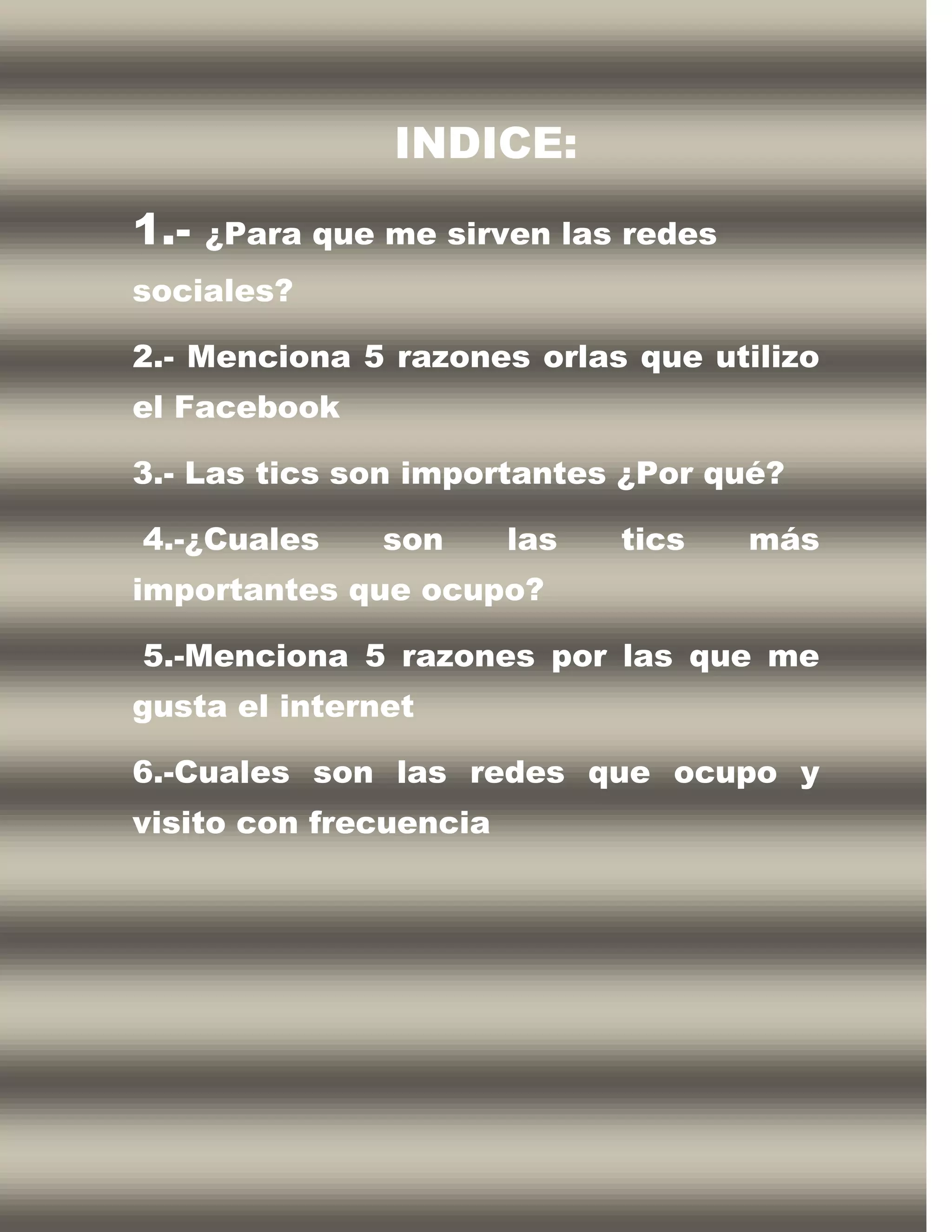 INDICE:
1.-   ¿Para que me sirven las redes
sociales?

2.- Menciona 5 razones orlas que utilizo
el Facebook

3.- Las tics son importantes ¿Por qué?

4.-¿Cuales      son     las   tics    más
importantes que ocupo?

5.-Menciona 5 razones por las que me
gusta el internet

6.-Cuales son las redes que ocupo y
visito con frecuencia
 
