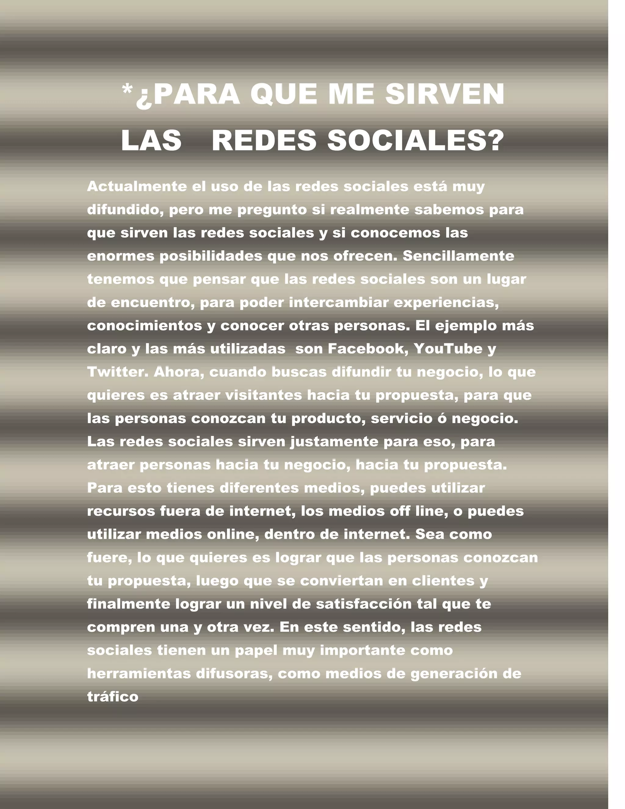 *¿PARA QUE ME SIRVEN
    LAS         REDES SOCIALES?
Actualmente el uso de las redes sociales está muy
difundido, pero me pregunto si realmente sabemos para
que sirven las redes sociales y si conocemos las
enormes posibilidades que nos ofrecen. Sencillamente
tenemos que pensar que las redes sociales son un lugar
de encuentro, para poder intercambiar experiencias,
conocimientos y conocer otras personas. El ejemplo más
claro y las más utilizadas son Facebook, YouTube y
Twitter. Ahora, cuando buscas difundir tu negocio, lo que
quieres es atraer visitantes hacia tu propuesta, para que
las personas conozcan tu producto, servicio ó negocio.
Las redes sociales sirven justamente para eso, para
atraer personas hacia tu negocio, hacia tu propuesta.
Para esto tienes diferentes medios, puedes utilizar
recursos fuera de internet, los medios off line, o puedes
utilizar medios online, dentro de internet. Sea como
fuere, lo que quieres es lograr que las personas conozcan
tu propuesta, luego que se conviertan en clientes y
finalmente lograr un nivel de satisfacción tal que te
compren una y otra vez. En este sentido, las redes
sociales tienen un papel muy importante como
herramientas difusoras, como medios de generación de
tráfico
 