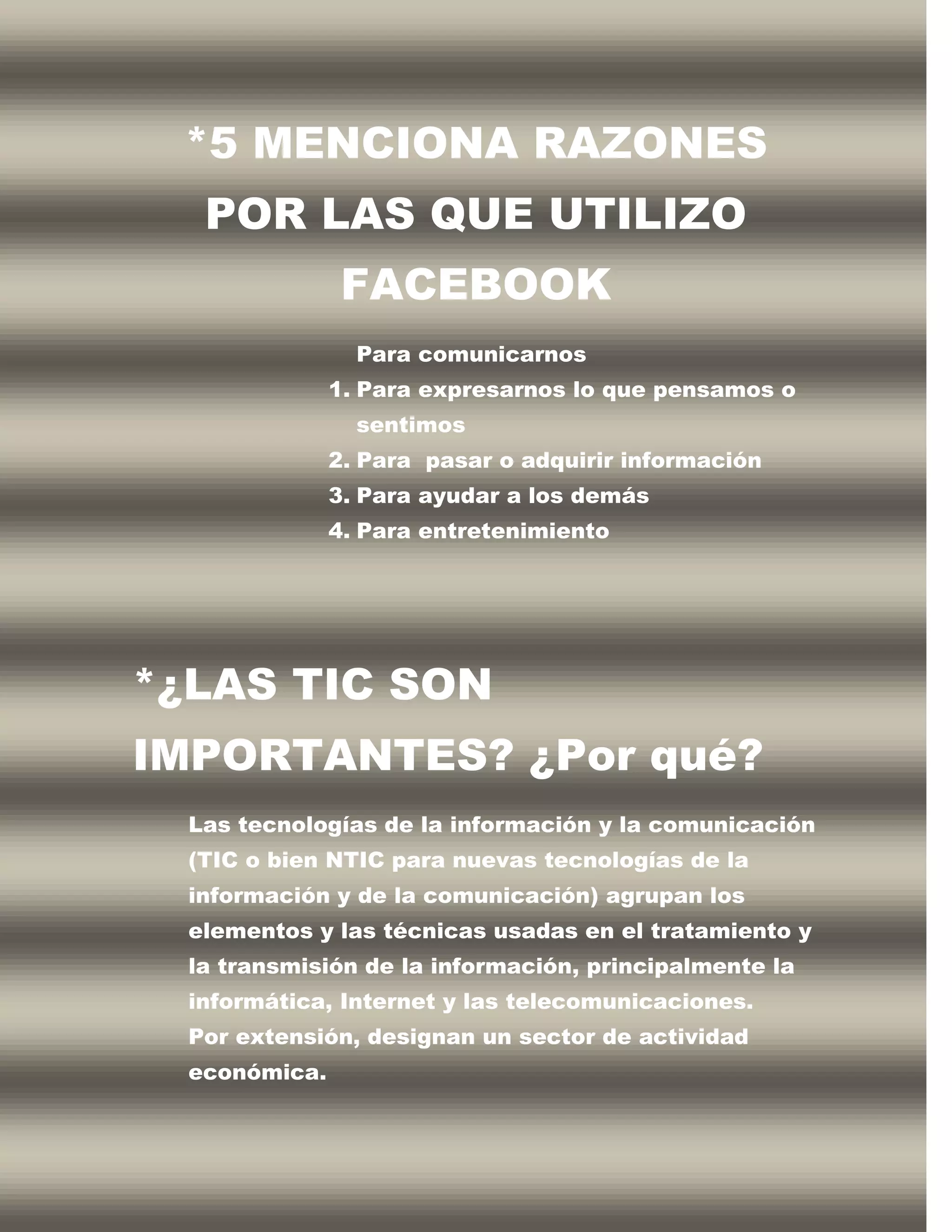 *5 MENCIONA RAZONES
   POR LAS QUE UTILIZO
                FACEBOOK
                 Para comunicarnos
               1. Para expresarnos lo que pensamos o
                 sentimos
               2. Para pasar o adquirir información
               3. Para ayudar a los demás
               4. Para entretenimiento




*¿LAS TIC SON
IMPORTANTES? ¿Por qué?
  Las tecnologías de la información y la comunicación
  (TIC o bien NTIC para nuevas tecnologías de la
  información y de la comunicación) agrupan los
  elementos y las técnicas usadas en el tratamiento y
  la transmisión de la información, principalmente la
  informática, Internet y las telecomunicaciones.
  Por extensión, designan un sector de actividad
  económica.
 