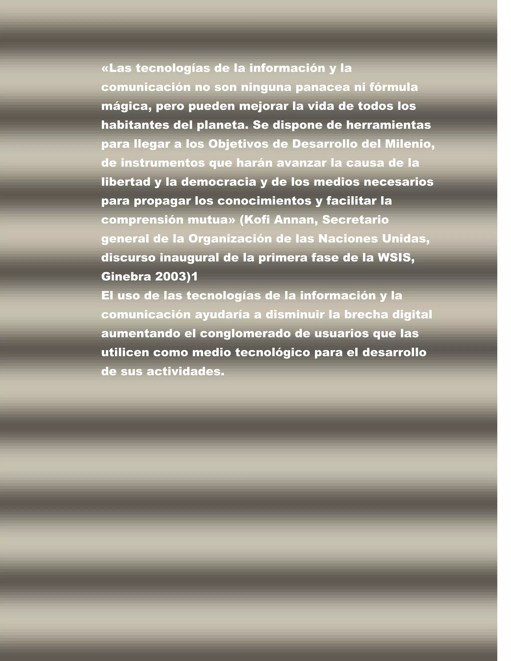 «Las tecnologías de la información y la
comunicación no son ninguna panacea ni fórmula
mágica, pero pueden mejorar la vida de todos los
habitantes del planeta. Se dispone de herramientas
para llegar a los Objetivos de Desarrollo del Milenio,
de instrumentos que harán avanzar la causa de la
libertad y la democracia y de los medios necesarios
para propagar los conocimientos y facilitar la
comprensión mutua» (Kofi Annan, Secretario
general de la Organización de las Naciones Unidas,
discurso inaugural de la primera fase de la WSIS,
Ginebra 2003)1
El uso de las tecnologías de la información y la
comunicación ayudaría a disminuir la brecha digital
aumentando el conglomerado de usuarios que las
utilicen como medio tecnológico para el desarrollo
de sus actividades.
 