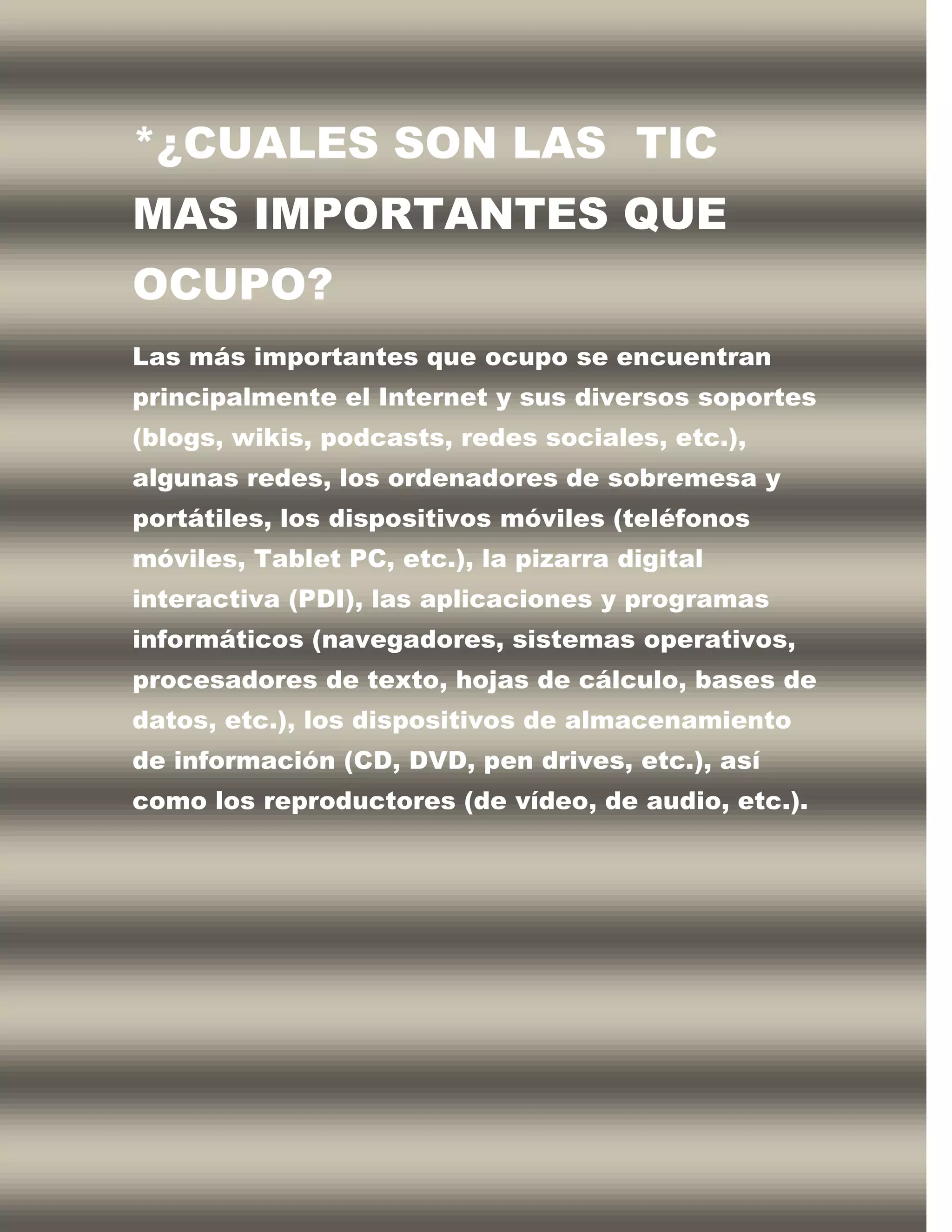 *¿CUALES SON LAS TIC
MAS IMPORTANTES QUE
OCUPO?
Las más importantes que ocupo se encuentran
principalmente el Internet y sus diversos soportes
(blogs, wikis, podcasts, redes sociales, etc.),
algunas redes, los ordenadores de sobremesa y
portátiles, los dispositivos móviles (teléfonos
móviles, Tablet PC, etc.), la pizarra digital
interactiva (PDI), las aplicaciones y programas
informáticos (navegadores, sistemas operativos,
procesadores de texto, hojas de cálculo, bases de
datos, etc.), los dispositivos de almacenamiento
de información (CD, DVD, pen drives, etc.), así
como los reproductores (de vídeo, de audio, etc.).
 