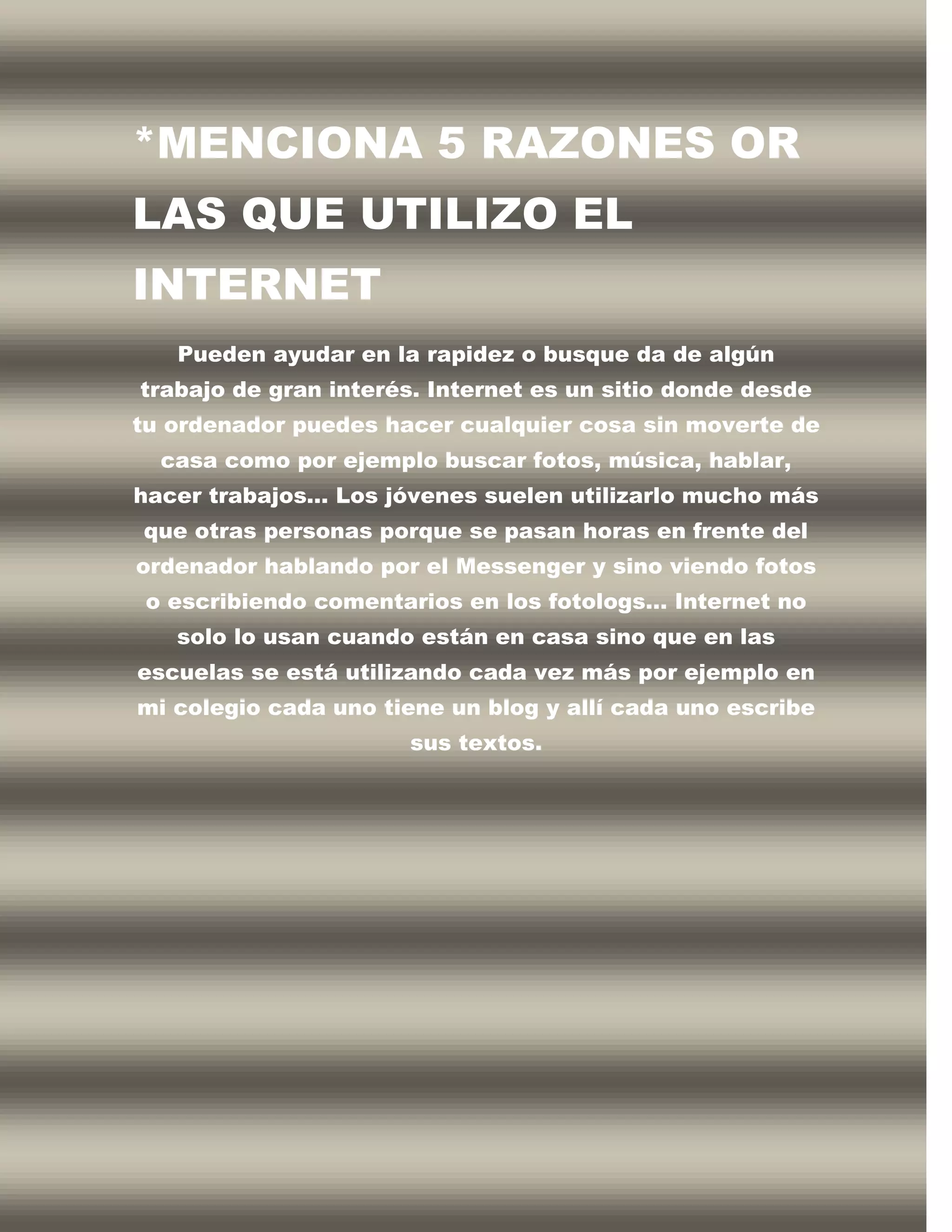 *MENCIONA 5 RAZONES OR
LAS QUE UTILIZO EL
INTERNET
   Pueden ayudar en la rapidez o busque da de algún
trabajo de gran interés. Internet es un sitio donde desde
tu ordenador puedes hacer cualquier cosa sin moverte de
  casa como por ejemplo buscar fotos, música, hablar,
hacer trabajos… Los jóvenes suelen utilizarlo mucho más
que otras personas porque se pasan horas en frente del
ordenador hablando por el Messenger y sino viendo fotos
 o escribiendo comentarios en los fotologs… Internet no
   solo lo usan cuando están en casa sino que en las
escuelas se está utilizando cada vez más por ejemplo en
mi colegio cada uno tiene un blog y allí cada uno escribe
                      sus textos.
 