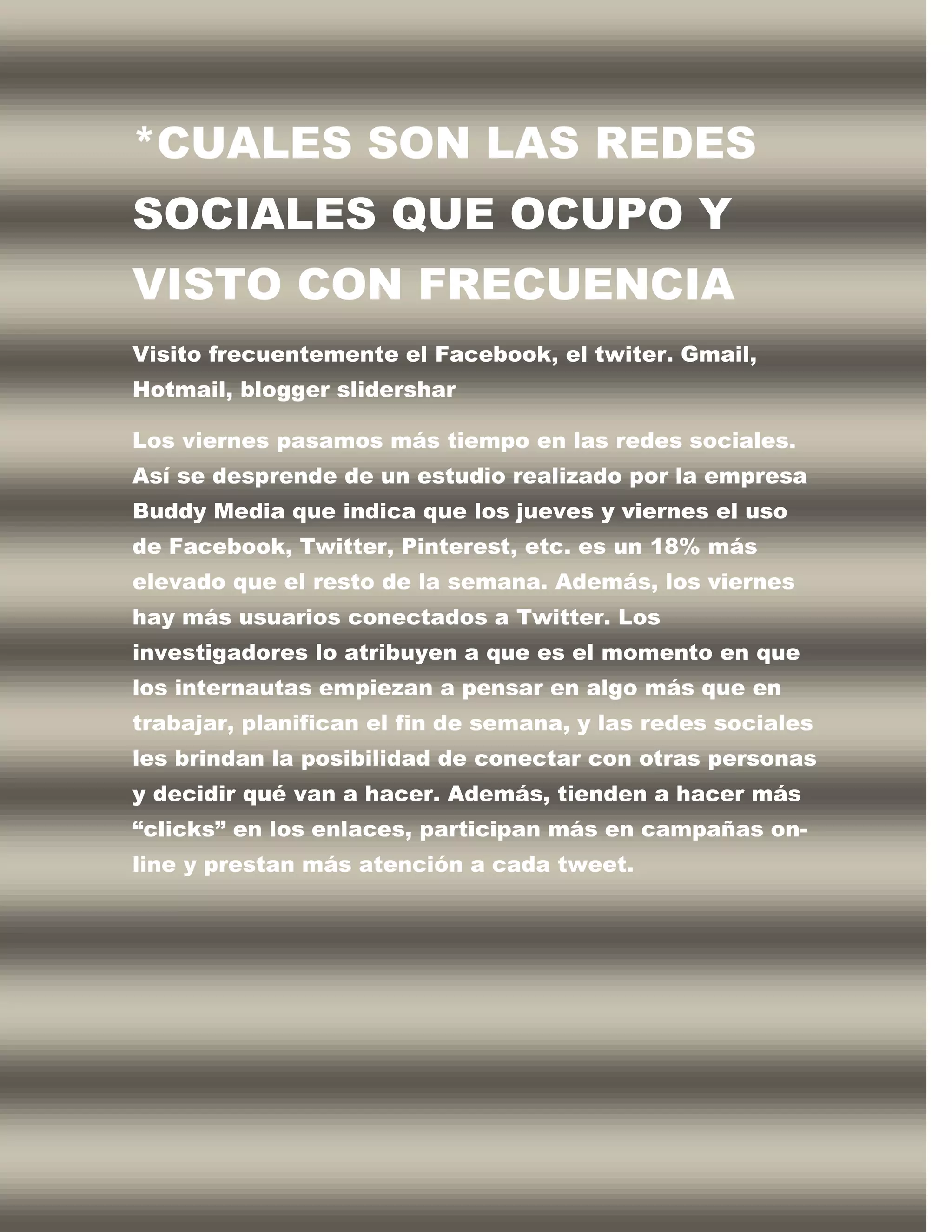 *CUALES SON LAS REDES
SOCIALES QUE OCUPO Y
VISTO CON FRECUENCIA
Visito frecuentemente el Facebook, el twiter. Gmail,
Hotmail, blogger slidershar

Los viernes pasamos más tiempo en las redes sociales.
Así se desprende de un estudio realizado por la empresa
Buddy Media que indica que los jueves y viernes el uso
de Facebook, Twitter, Pinterest, etc. es un 18% más
elevado que el resto de la semana. Además, los viernes
hay más usuarios conectados a Twitter. Los
investigadores lo atribuyen a que es el momento en que
los internautas empiezan a pensar en algo más que en
trabajar, planifican el fin de semana, y las redes sociales
les brindan la posibilidad de conectar con otras personas
y decidir qué van a hacer. Además, tienden a hacer más
“clicks” en los enlaces, participan más en campañas on-
line y prestan más atención a cada tweet.
 