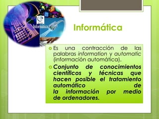 Informática

 Es  una contracción de las
 palabras information y automatic
 (información automática).
 Conjunto   de conocimientos
 científicos y técnicas que
 hacen posible el tratamiento
 automático               de
 la información por medio
 de ordenadores.
 