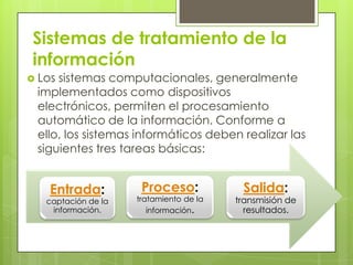 Sistemas de tratamiento de la
 información
 Lossistemas computacionales, generalmente
 implementados como dispositivos
 electrónicos, permiten el procesamiento
 automático de la información. Conforme a
 ello, los sistemas informáticos deben realizar las
 siguientes tres tareas básicas:


    Entrada:          Proceso:            Salida:
   captación de la   tratamiento de la   transmisión de
    información.        información.       resultados.
 
