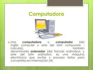 Computadora




   Una     computadora        o      computador   (del
    inglés computer y este del latín computare -
    calcular),                                  también
    denominada ordenador (del francés ordinateur, y
    este del latín ordinator), es una máquina
    electrónica que recibe y procesa datos para
    convertirlos en información útil.
 