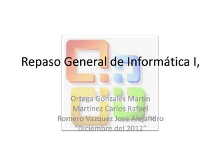 Repaso General de Informática I,
Ortega Gonzales Martin
Martínez Carlos Rafael
Romero Vazquez Jose Alejandro
“Diciembre del 2012”
 