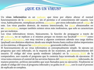 ¿QUE ES UN VIRUS?
Un virus informático es un malware que tiene por objeto alterar el normal
funcionamiento de la computadora, sin el permiso o el conocimiento del usuario. Los
virus, habitualmente, reemplazan archivos ejecutables por otros infectados con el código de
este. Los virus pueden destruir, de manera intencionada, los datos almacenados en
un computadora, aunque también existen otros más inofensivos, que solo se caracterizan
por ser molestos.
Los virus informáticos tienen, básicamente, la función de propagarse a través de
un software, no se replican a sí mismos porque no tienen esa facultad[cita requerida] como
el gusano informático, son muy nocivos y algunos contienen además una carga dañina
(payload) con distintos objetivos, desde una simple broma hasta realizar daños importantes
en los sistemas, o bloquear las redes informáticas generando tráfico inútil.
El funcionamiento de un virus informático es conceptualmente simple. Se ejecuta un
programa que está infectado, en la mayoría de las ocasiones, por desconocimiento del
usuario. El código del virus queda residente (alojado) en la memoria RAM de la
computadora, aun cuando el programa que lo contenía haya terminado de ejecutarse. El
virus toma entonces el control de los servicios básicos del sistema operativo, infectando, de
manera posterior, archivos ejecutables que sean llamados para su ejecución. Finalmente se
añade el código del virus al programa infectado y se graba en el disco, con lo cual el proceso
de replicado se completa.
 