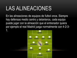 LAS ALINEACIONES
En las alineaciones de equipos de futbol once. Siempre
hay defensas medio centro y delanteros, cada equipo
puede jugar con la alineación que el entrenador quiera
por ejemplo el real Madrid juega normalmente con 4-2-3-
1.
 