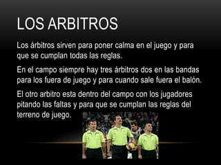 LOS ARBITROS
Los árbitros sirven para poner calma en el juego y para
que se cumplan todas las reglas.
En el campo siempre hay tres árbitros dos en las bandas
para los fuera de juego y para cuando sale fuera el balón.
El otro arbitro esta dentro del campo con los jugadores
pitando las faltas y para que se cumplan las reglas del
terreno de juego.
 