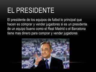 EL PRESIDENTE
El presidente de los equipos de futbol lo principal que
hacen es comprar y vender jugadores si es un presidente
de un equipo bueno como el Real Madrid o el Barcelona
tiene mas dinero para comprar y vender jugadores
 