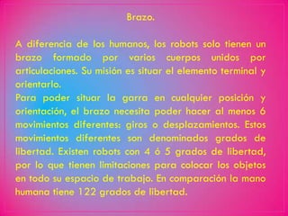 Brazo.

A diferencia de los humanos, los robots solo tienen un
brazo formado por varios cuerpos unidos por
articulaciones. Su misión es situar el elemento terminal y
orientarlo.
Para poder situar la garra en cualquier posición y
orientación, el brazo necesita poder hacer al menos 6
movimientos diferentes: giros o desplazamientos. Estos
movimientos diferentes son denominados grados de
libertad. Existen robots con 4 ó 5 grados de libertad,
por lo que tienen limitaciones para colocar los objetos
en todo su espacio de trabajo. En comparación la mano
humana tiene 122 grados de libertad.
 