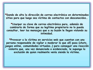 Dando de alta la dirección de correo electrónico en determinados
sitios para que luego sea víctima de contactos con desconocidos…

      Usurpar su clave de correo electrónico para, además de
    cambiarla de forma que su legítimo propietario no lo pueda
 consultar, leer los mensajes que a su buzón le llegan violando su
                            intimidad.

     Provocar a la víctima en servicios web que cuentan con una
 persona responsable de vigilar o moderar lo que allí pasa (chats,
juegos online, comunidades virtuales…) para conseguir una reacción
   violenta que, una vez denunciada o evidenciada, le suponga la
        exclusión de quien realmente venía siendo la víctima.
 