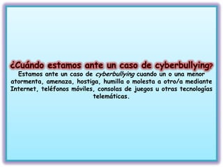 Estamos ante un caso de cyberbullying cuando un o una menor
atormenta, amenaza, hostiga, humilla o molesta a otro/a mediante
Internet, teléfonos móviles, consolas de juegos u otras tecnologías
                           telemáticas.
 