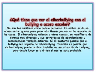 No son tan similares como podría pensarse. En ambos se da un
 abuso entre iguales pero poco más tienen que ver en la mayoría de
los casos. El ciberbullying atiende a otras causas, se manifiesta de
     formas muy diversas y sus estrategias de abordamiento y
   consecuencias también difieren. Sí es bastante posible que el
    bullying sea seguido de ciberbullying. También es posible que
 elciberbullying pueda acabar también en una situación de bullying,
        pero desde luego esto último sí que es poco probable.
 