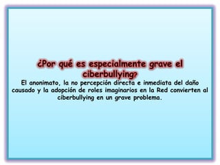 El anonimato, la no percepción directa e inmediata del daño
causado y la adopción de roles imaginarios en la Red convierten al
               ciberbullying en un grave problema.
 