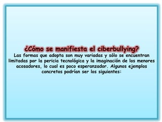 Las formas que adopta son muy variadas y sólo se encuentran
limitadas por la pericia tecnológica y la imaginación de los menores
    acosadores, lo cual es poco esperanzador. Algunos ejemplos
                concretos podrían ser los siguientes:
 