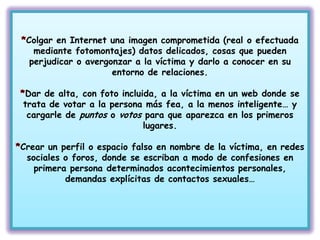 Colgar en Internet una imagen comprometida (real o efectuada
   mediante fotomontajes) datos delicados, cosas que pueden
  perjudicar o avergonzar a la víctima y darlo a conocer en su
                     entorno de relaciones.

Dar de alta, con foto incluida, a la víctima en un web donde se
trata de votar a la persona más fea, a la menos inteligente… y
 cargarle de puntos o votos para que aparezca en los primeros
                            lugares.

Crear un perfil o espacio falso en nombre de la víctima, en redes
 sociales o foros, donde se escriban a modo de confesiones en
   primera persona determinados acontecimientos personales,
          demandas explícitas de contactos sexuales…
 