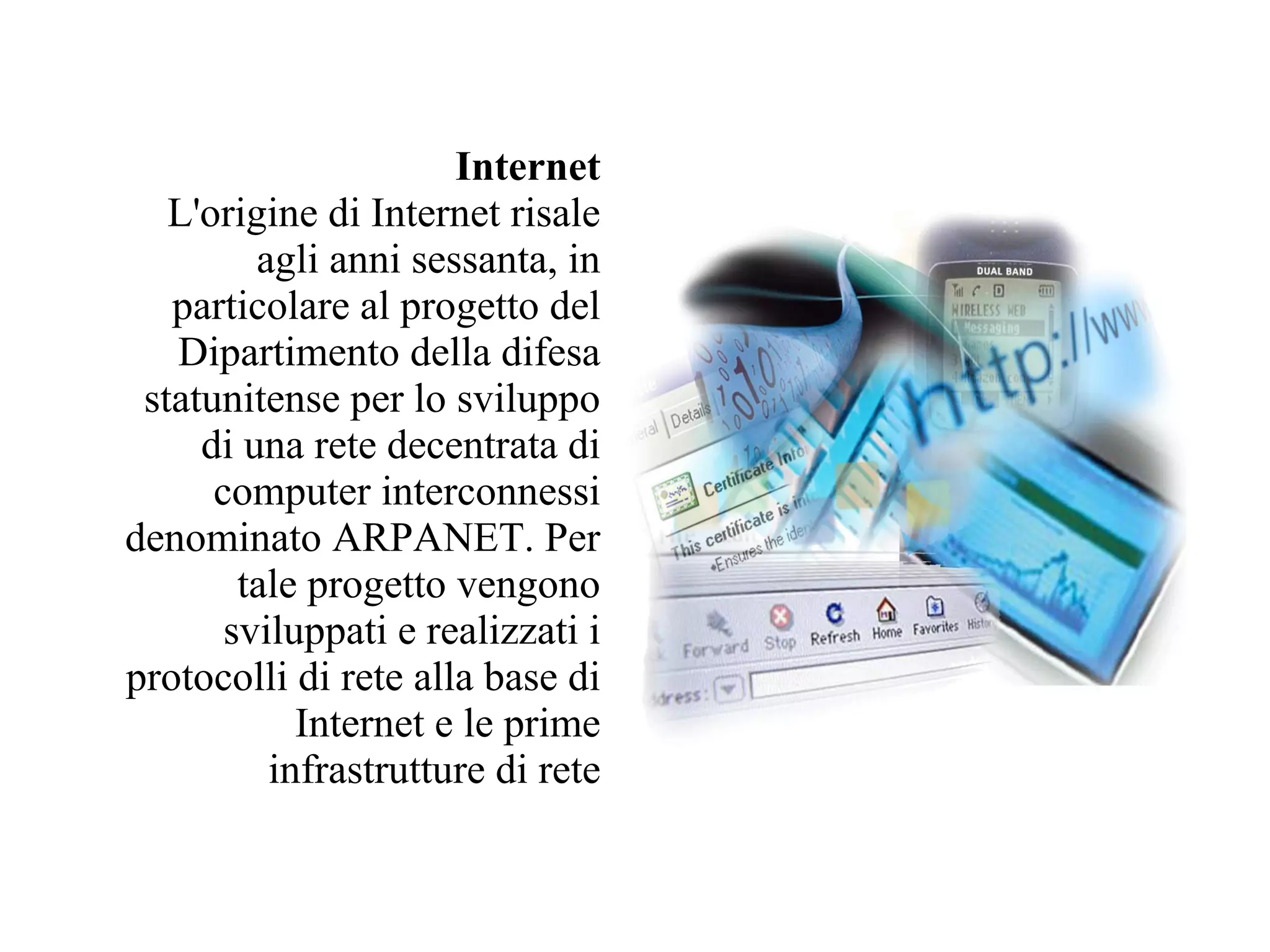 Internet
   L'origine di Internet risale
         agli anni sessanta, in
   particolare al progetto del
   Dipartimento della difesa
 statunitense per lo sviluppo
     di una rete decentrata di
      computer interconnessi
denominato ARPANET. Per
        tale progetto vengono
       sviluppati e realizzati i
protocolli di rete alla base di
            Internet e le prime
          infrastrutture di rete
 