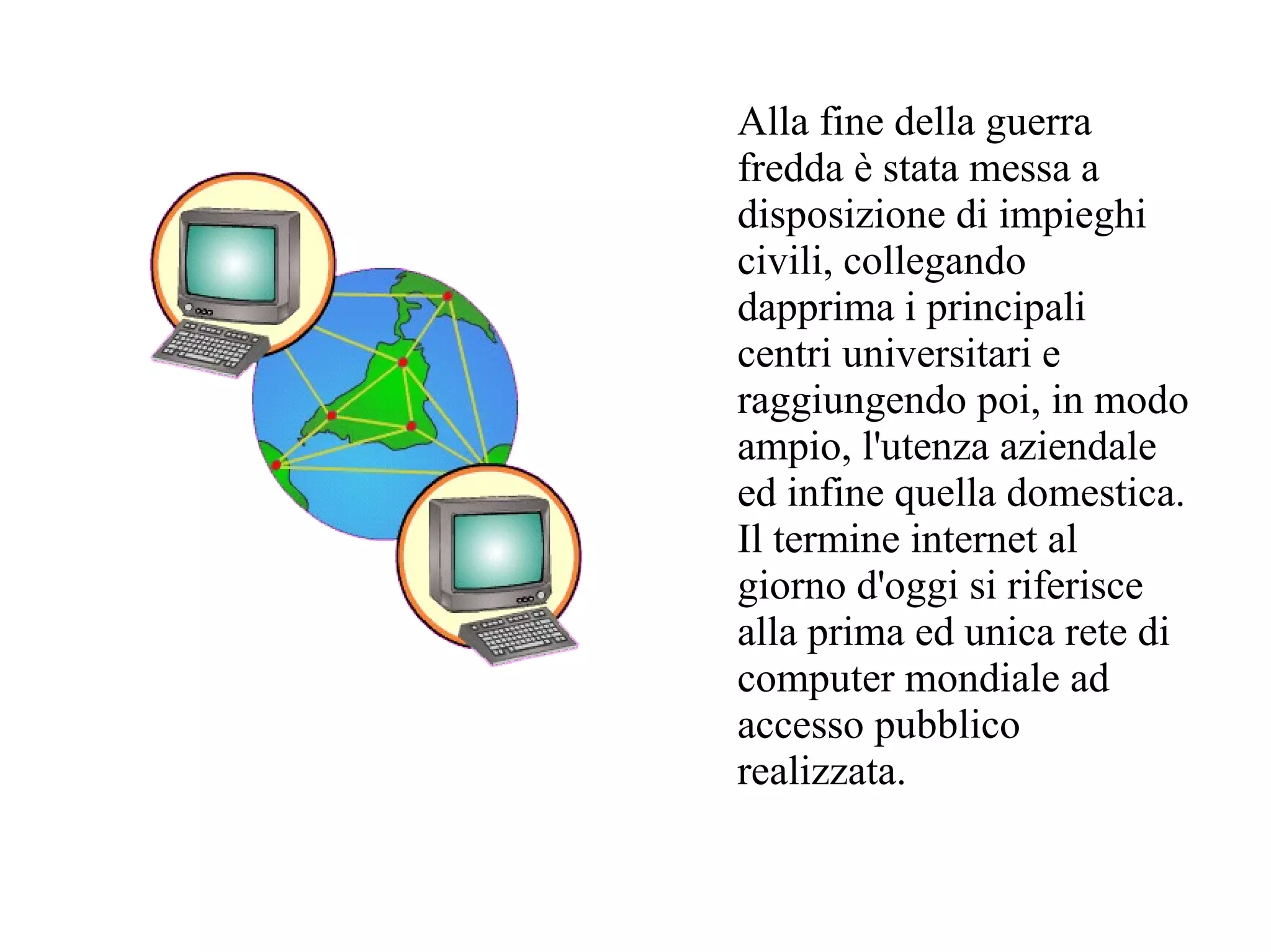 Alla fine della guerra
fredda è stata messa a
disposizione di impieghi
civili, collegando
dapprima i principali
centri universitari e
raggiungendo poi, in modo
ampio, l'utenza aziendale
ed infine quella domestica.
Il termine internet al
giorno d'oggi si riferisce
alla prima ed unica rete di
computer mondiale ad
accesso pubblico
realizzata.
 