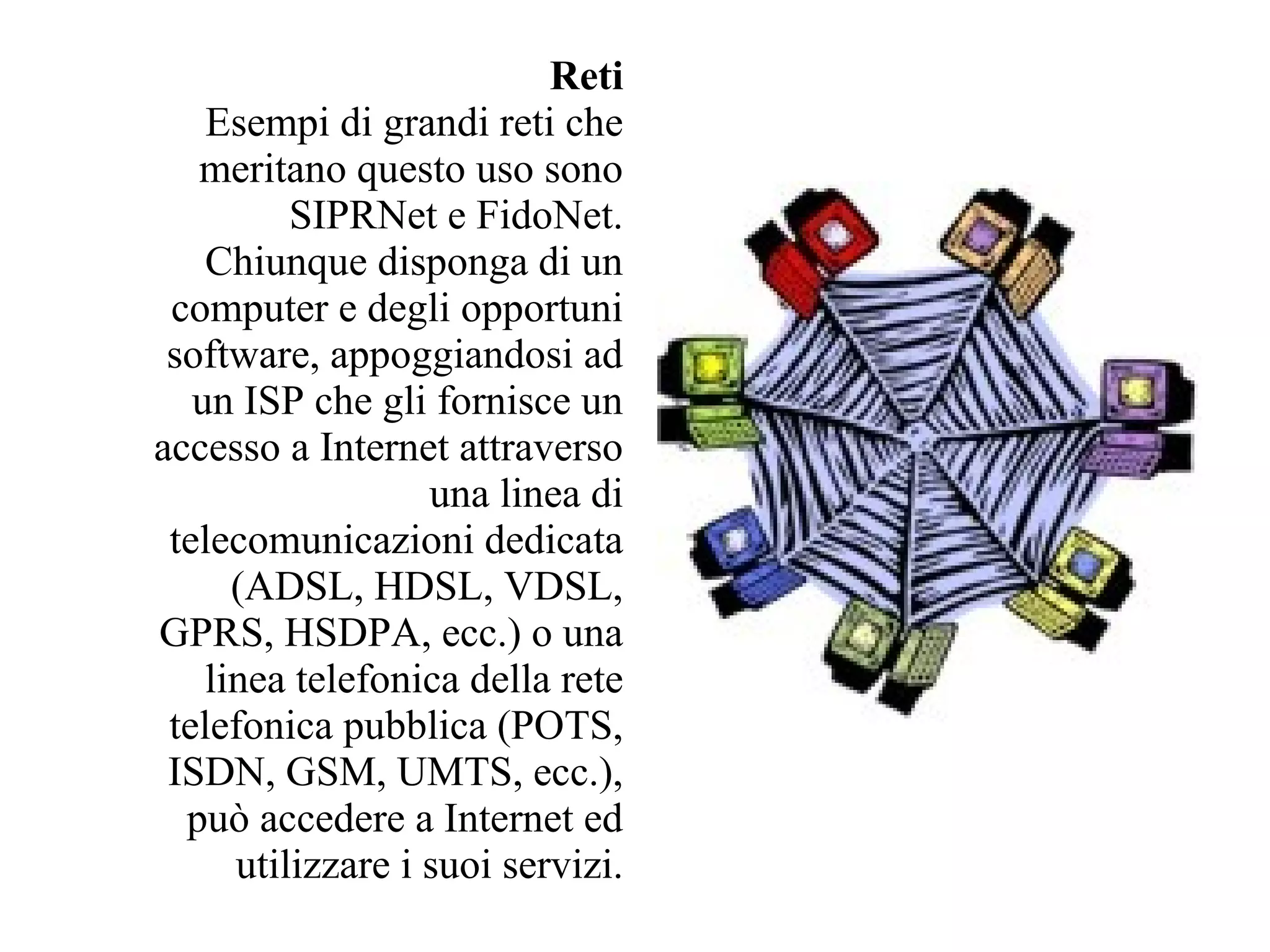 Reti
    Esempi di grandi reti che
   meritano questo uso sono
          SIPRNet e FidoNet.
    Chiunque disponga di un
 computer e degli opportuni
 software, appoggiandosi ad
   un ISP che gli fornisce un
accesso a Internet attraverso
                   una linea di
 telecomunicazioni dedicata
      (ADSL, HDSL, VDSL,
GPRS, HSDPA, ecc.) o una
    linea telefonica della rete
 telefonica pubblica (POTS,
 ISDN, GSM, UMTS, ecc.),
  può accedere a Internet ed
      utilizzare i suoi servizi.
 