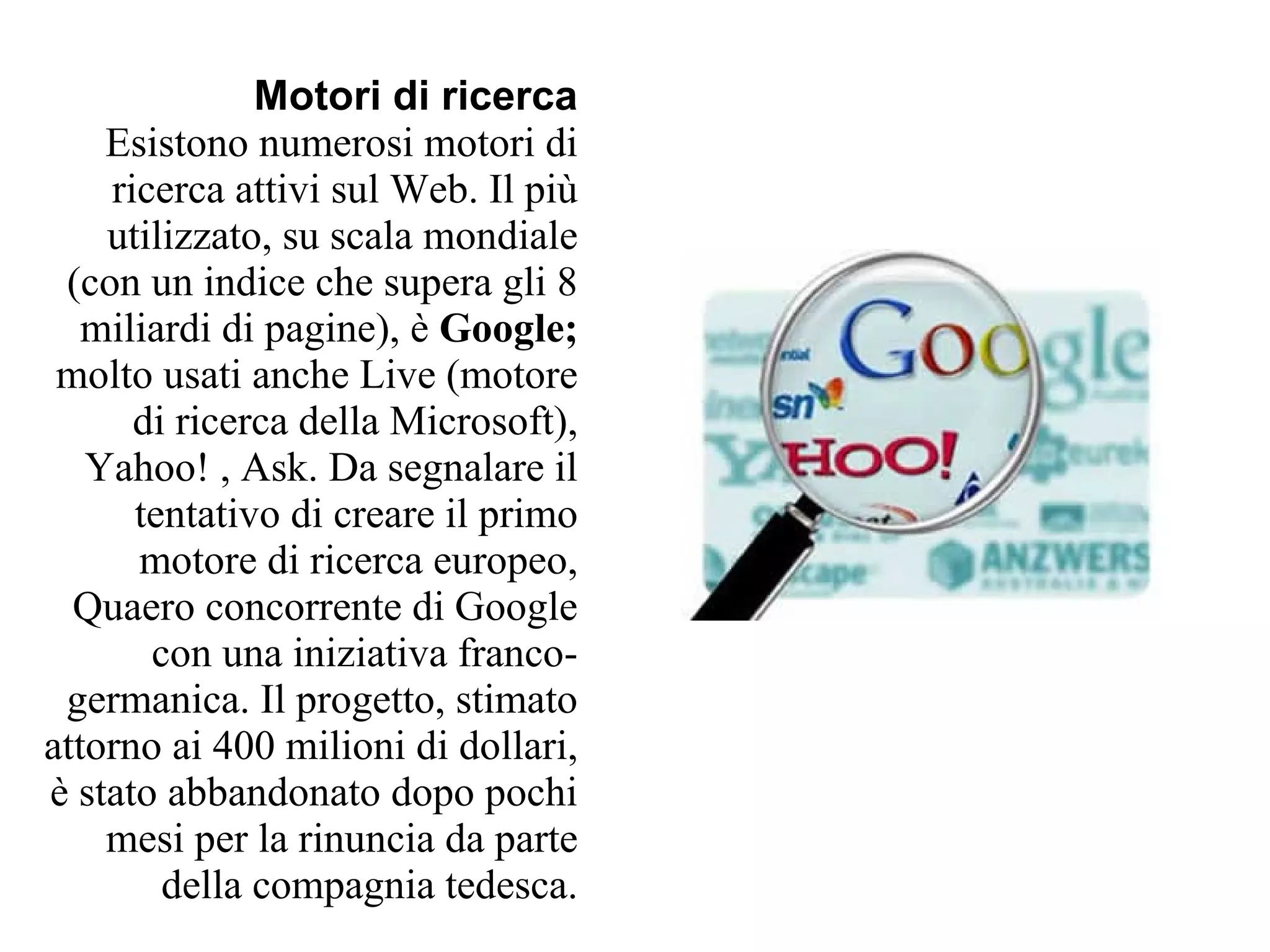 Motori di ricerca
    Esistono numerosi motori di
    ricerca attivi sul Web. Il più
    utilizzato, su scala mondiale
 (con un indice che supera gli 8
   miliardi di pagine), è Google;
 molto usati anche Live (motore
      di ricerca della Microsoft),
   Yahoo! , Ask. Da segnalare il
      tentativo di creare il primo
      motore di ricerca europeo,
  Quaero concorrente di Google
       con una iniziativa franco-
 germanica. Il progetto, stimato
attorno ai 400 milioni di dollari,
è stato abbandonato dopo pochi
    mesi per la rinuncia da parte
        della compagnia tedesca.
 