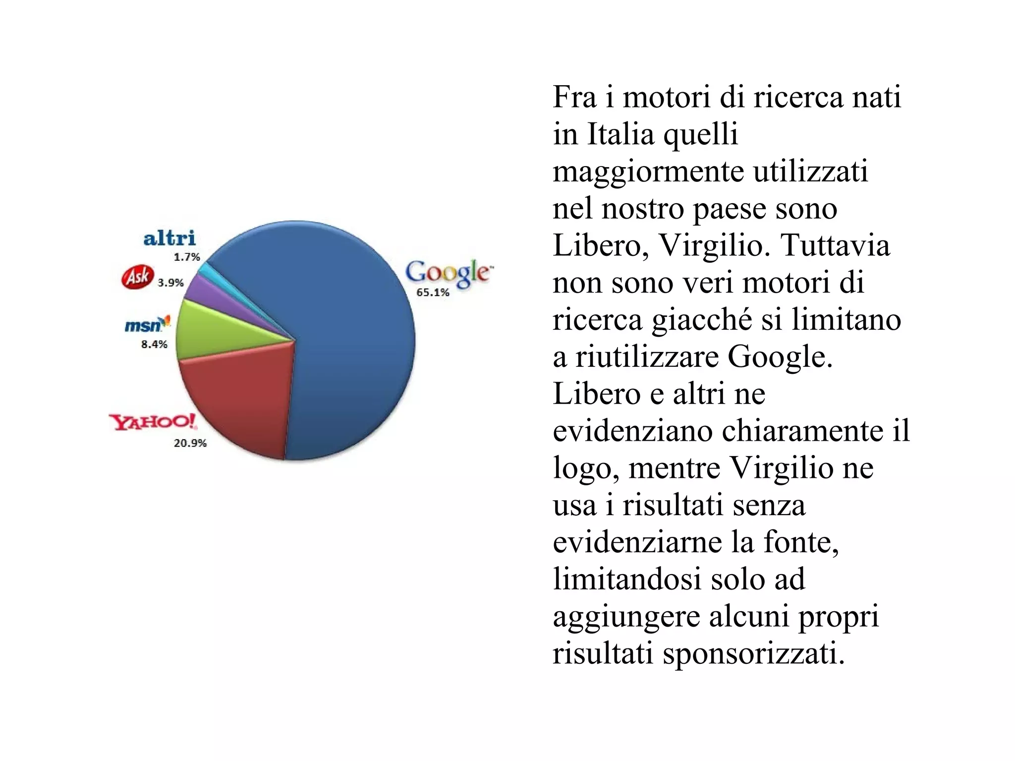 Fra i motori di ricerca nati
in Italia quelli
maggiormente utilizzati
nel nostro paese sono
Libero, Virgilio. Tuttavia
non sono veri motori di
ricerca giacché si limitano
a riutilizzare Google.
Libero e altri ne
evidenziano chiaramente il
logo, mentre Virgilio ne
usa i risultati senza
evidenziarne la fonte,
limitandosi solo ad
aggiungere alcuni propri
risultati sponsorizzati.
 