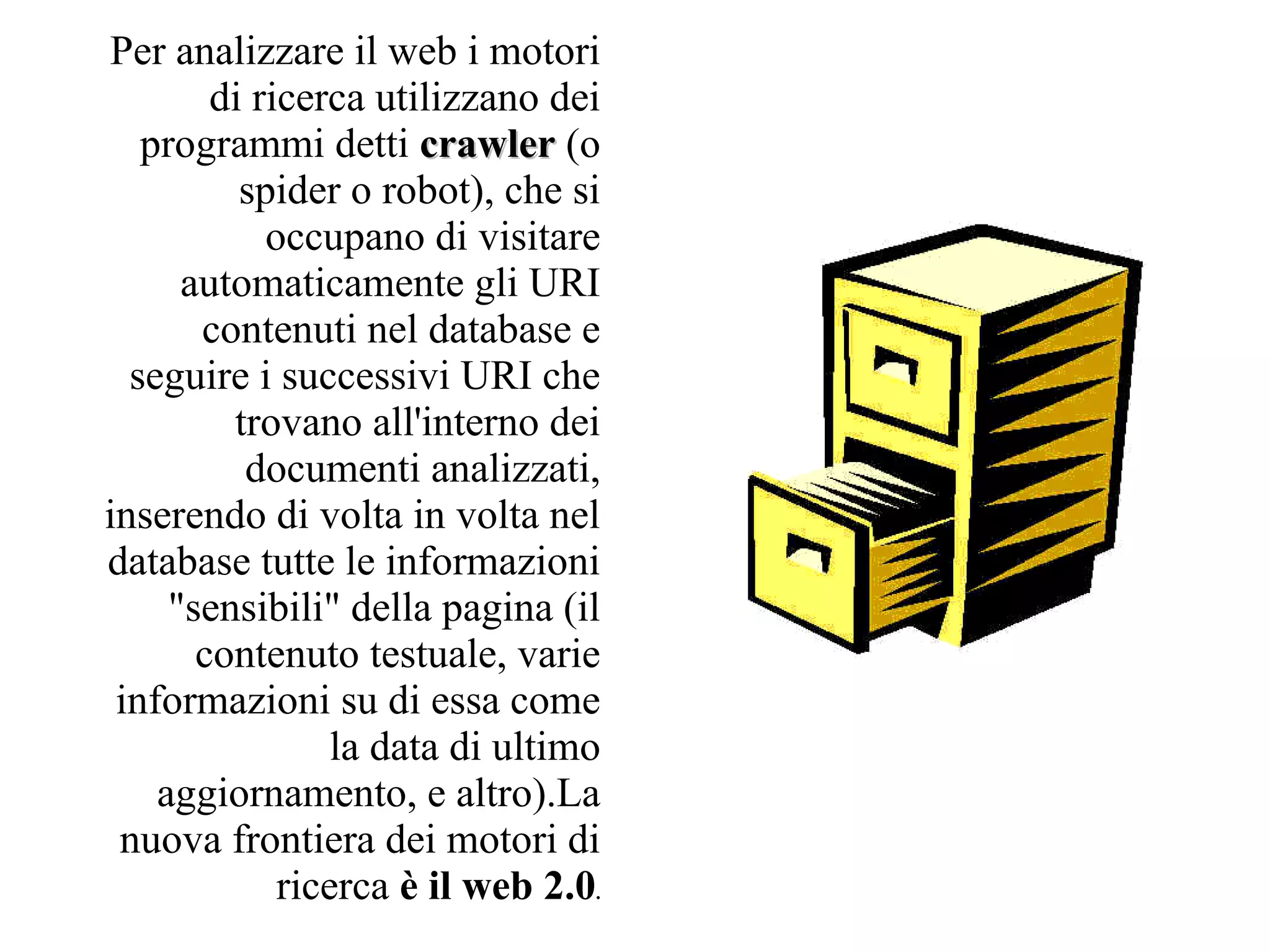 Per analizzare il web i motori
        di ricerca utilizzano dei
   programmi detti crawler (o
          spider o robot), che si
            occupano di visitare
      automaticamente gli URI
       contenuti nel database e
  seguire i successivi URI che
         trovano all'interno dei
          documenti analizzati,
inserendo di volta in volta nel
database tutte le informazioni
     "sensibili" della pagina (il
       contenuto testuale, varie
 informazioni su di essa come
                 la data di ultimo
    aggiornamento, e altro).La
 nuova frontiera dei motori di
             ricerca è il web 2.0.
 