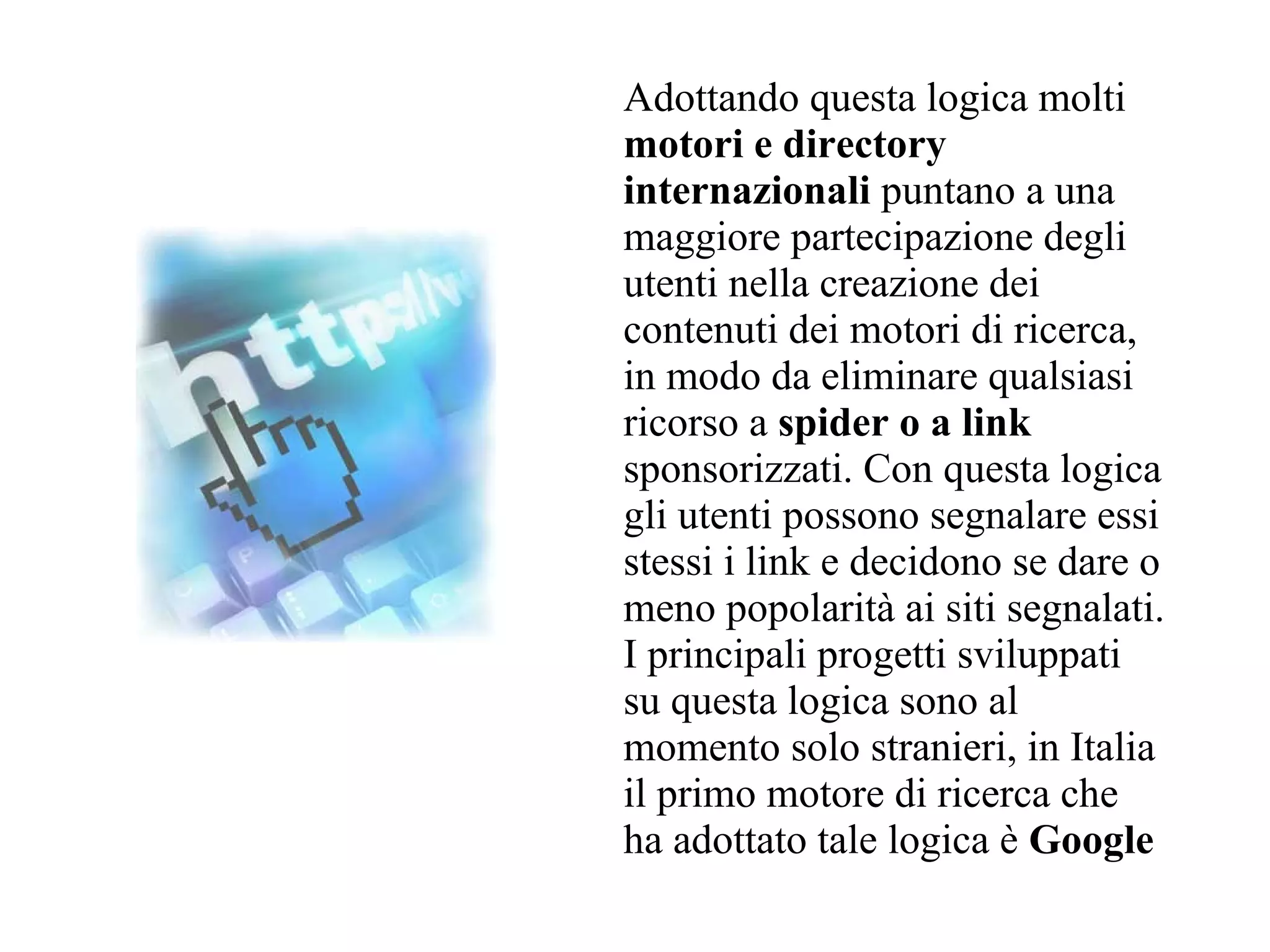 Adottando questa logica molti
motori e directory
internazionali puntano a una
maggiore partecipazione degli
utenti nella creazione dei
contenuti dei motori di ricerca,
in modo da eliminare qualsiasi
ricorso a spider o a link
sponsorizzati. Con questa logica
gli utenti possono segnalare essi
stessi i link e decidono se dare o
meno popolarità ai siti segnalati.
I principali progetti sviluppati
su questa logica sono al
momento solo stranieri, in Italia
il primo motore di ricerca che
ha adottato tale logica è Google
 