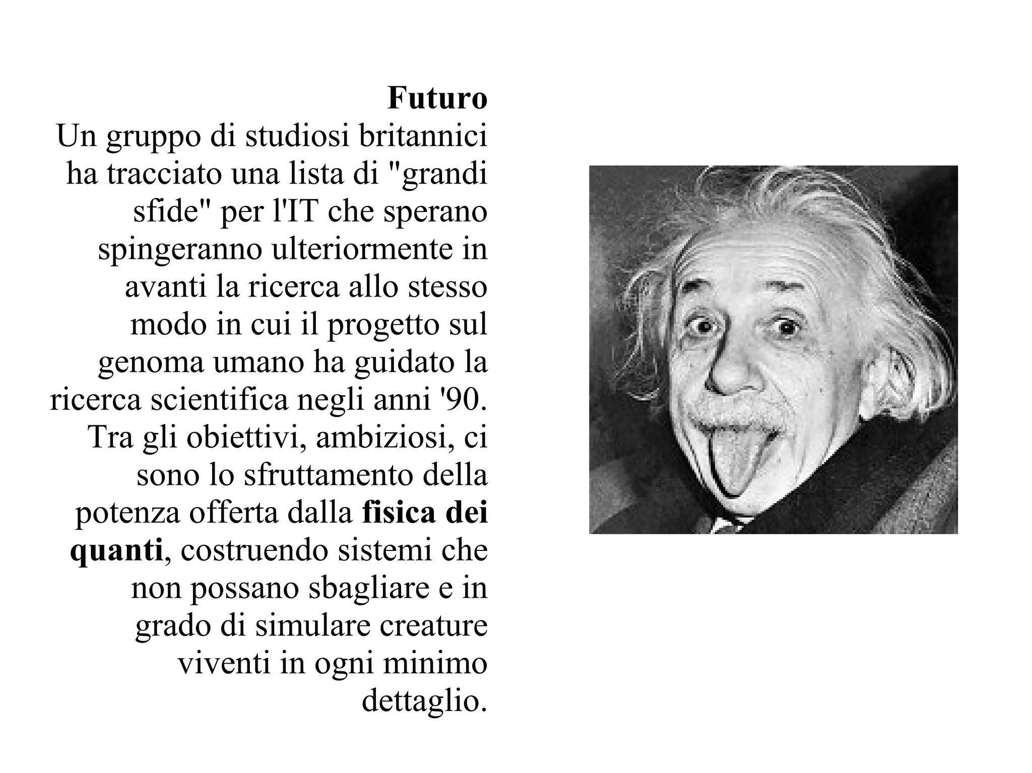 Futuro
Un gruppo di studiosi britannici
  ha tracciato una lista di "grandi
        sfide" per l'IT che sperano
     spingeranno ulteriormente in
       avanti la ricerca allo stesso
       modo in cui il progetto sul
     genoma umano ha guidato la
ricerca scientifica negli anni '90.
    Tra gli obiettivi, ambiziosi, ci
        sono lo sfruttamento della
   potenza offerta dalla fisica dei
  quanti, costruendo sistemi che
       non possano sbagliare e in
        grado di simulare creature
            viventi in ogni minimo
                          dettaglio.
 
