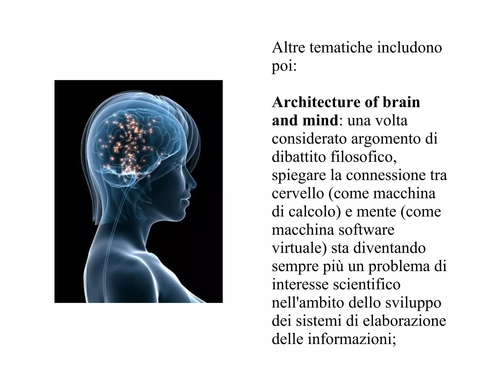 Altre tematiche includono
poi:

Architecture of brain
and mind: una volta
considerato argomento di
dibattito filosofico,
spiegare la connessione tra
cervello (come macchina
di calcolo) e mente (come
macchina software
virtuale) sta diventando
sempre più un problema di
interesse scientifico
nell'ambito dello sviluppo
dei sistemi di elaborazione
delle informazioni;
 