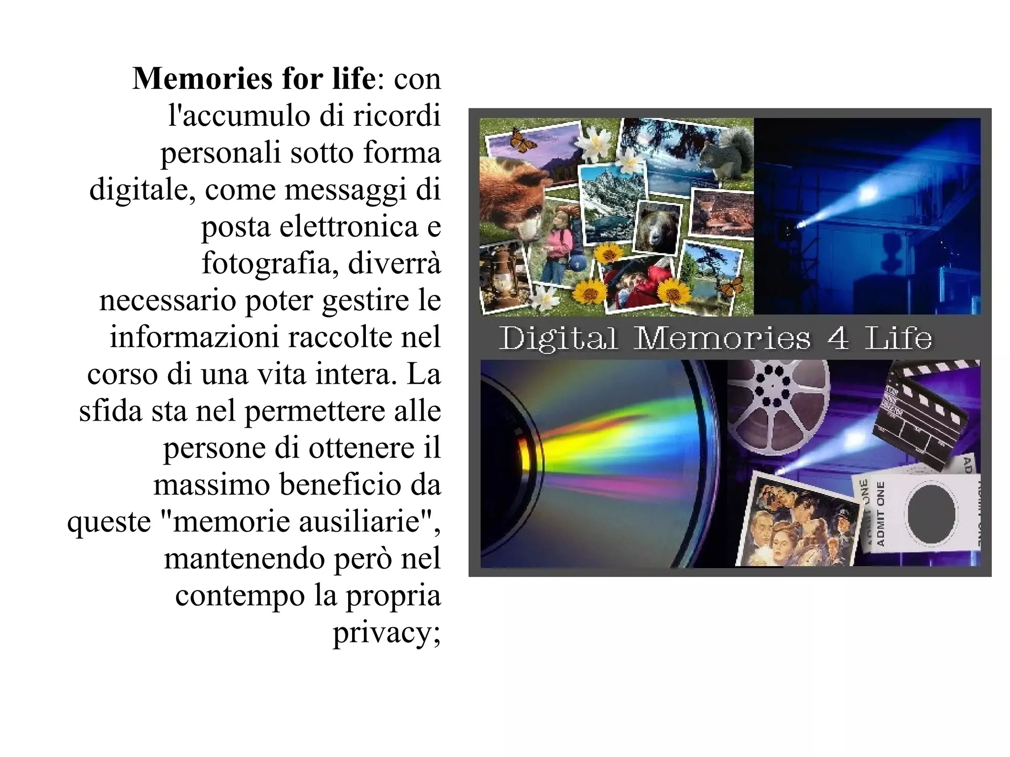 Memories for life: con
        l'accumulo di ricordi
        personali sotto forma
  digitale, come messaggi di
            posta elettronica e
            fotografia, diverrà
   necessario poter gestire le
    informazioni raccolte nel
  corso di una vita intera. La
 sfida sta nel permettere alle
        persone di ottenere il
       massimo beneficio da
queste "memorie ausiliarie",
        mantenendo però nel
         contempo la propria
                       privacy;
 