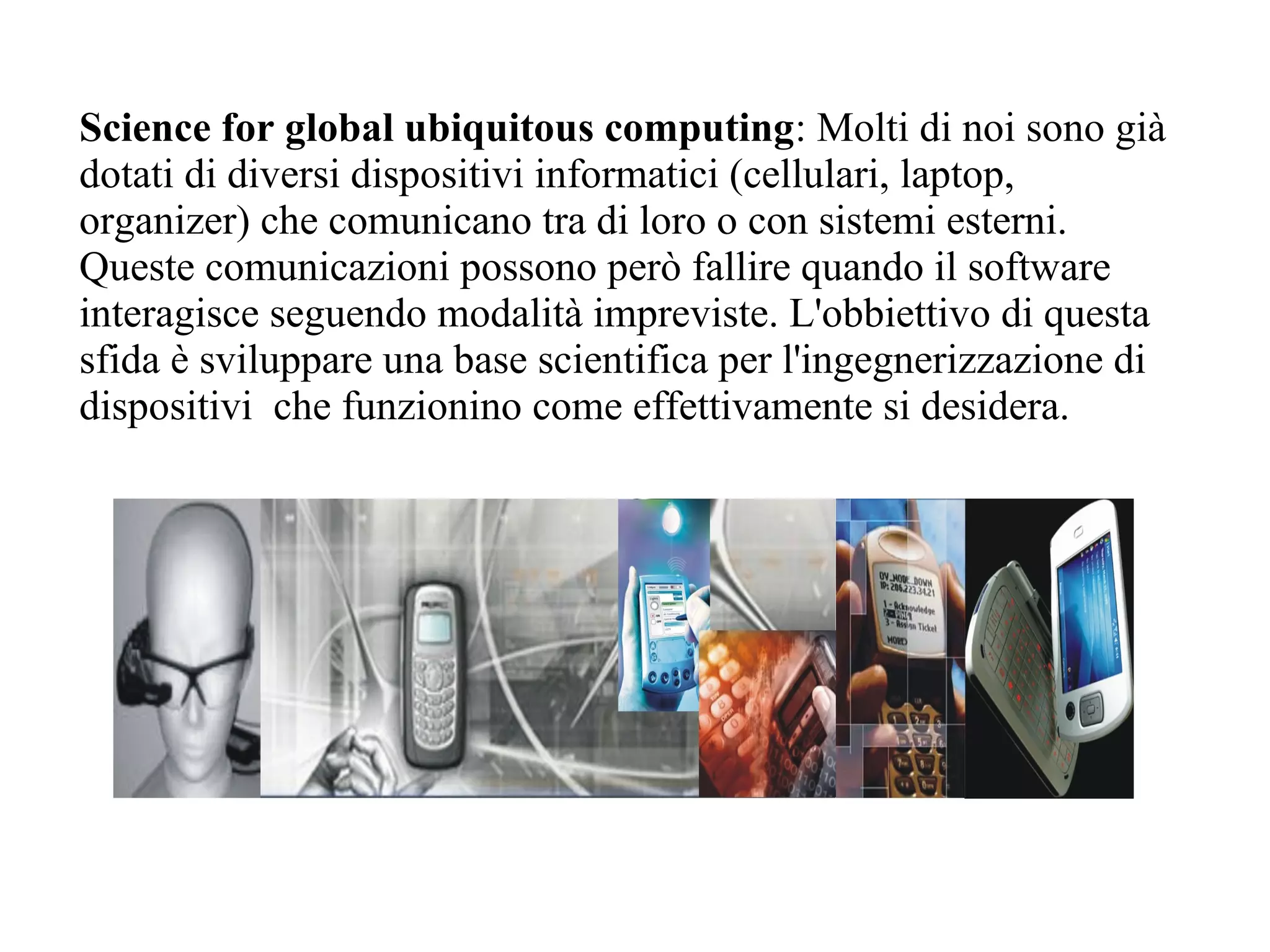 Science for global ubiquitous computing: Molti di noi sono già
dotati di diversi dispositivi informatici (cellulari, laptop,
organizer) che comunicano tra di loro o con sistemi esterni.
Queste comunicazioni possono però fallire quando il software
interagisce seguendo modalità impreviste. L'obbiettivo di questa
sfida è sviluppare una base scientifica per l'ingegnerizzazione di
dispositivi che funzionino come effettivamente si desidera.
 