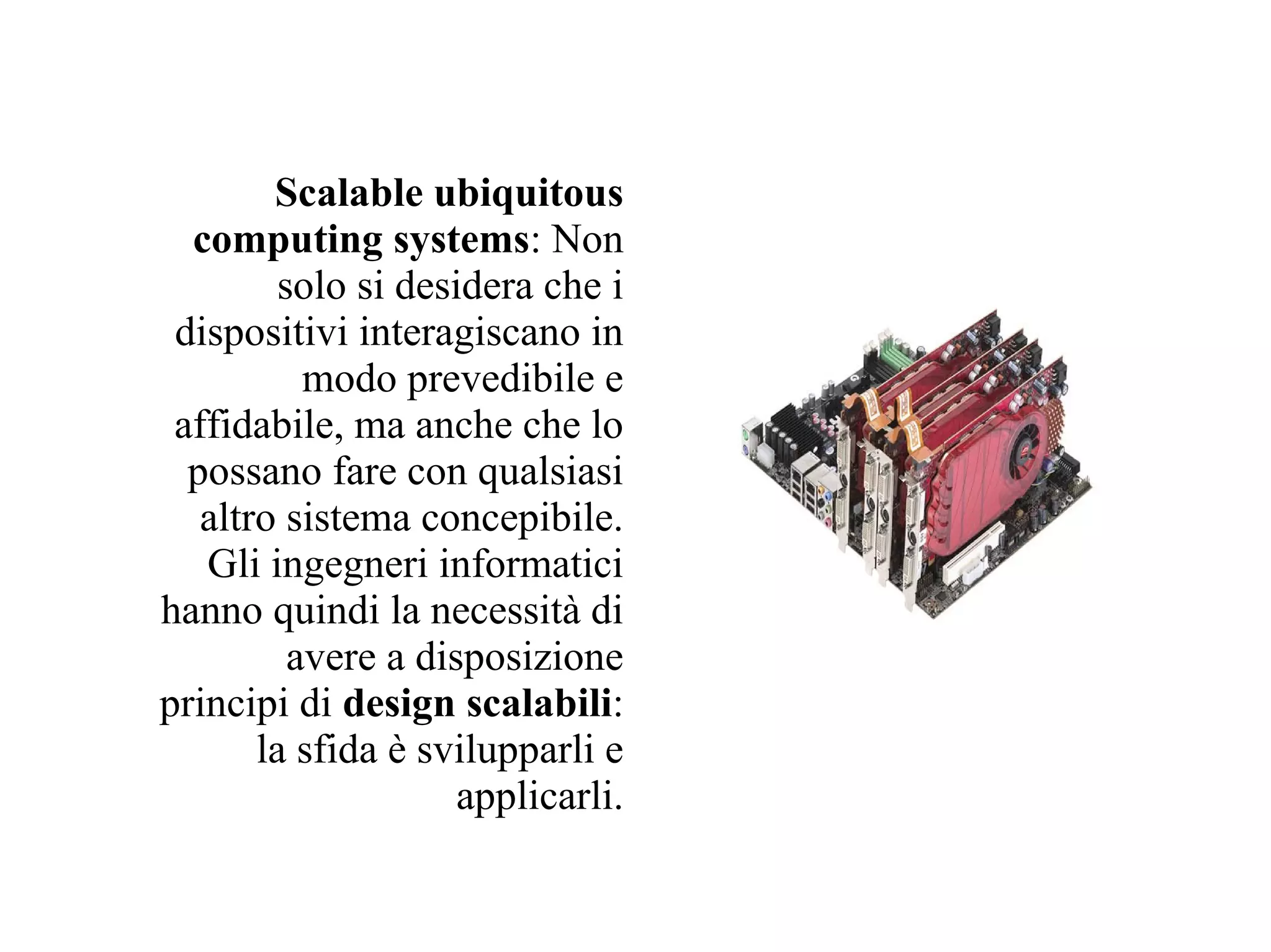 Scalable ubiquitous
  computing systems: Non
         solo si desidera che i
 dispositivi interagiscano in
           modo prevedibile e
 affidabile, ma anche che lo
  possano fare con qualsiasi
   altro sistema concepibile.
   Gli ingegneri informatici
hanno quindi la necessità di
          avere a disposizione
principi di design scalabili:
       la sfida è svilupparli e
                     applicarli.
 