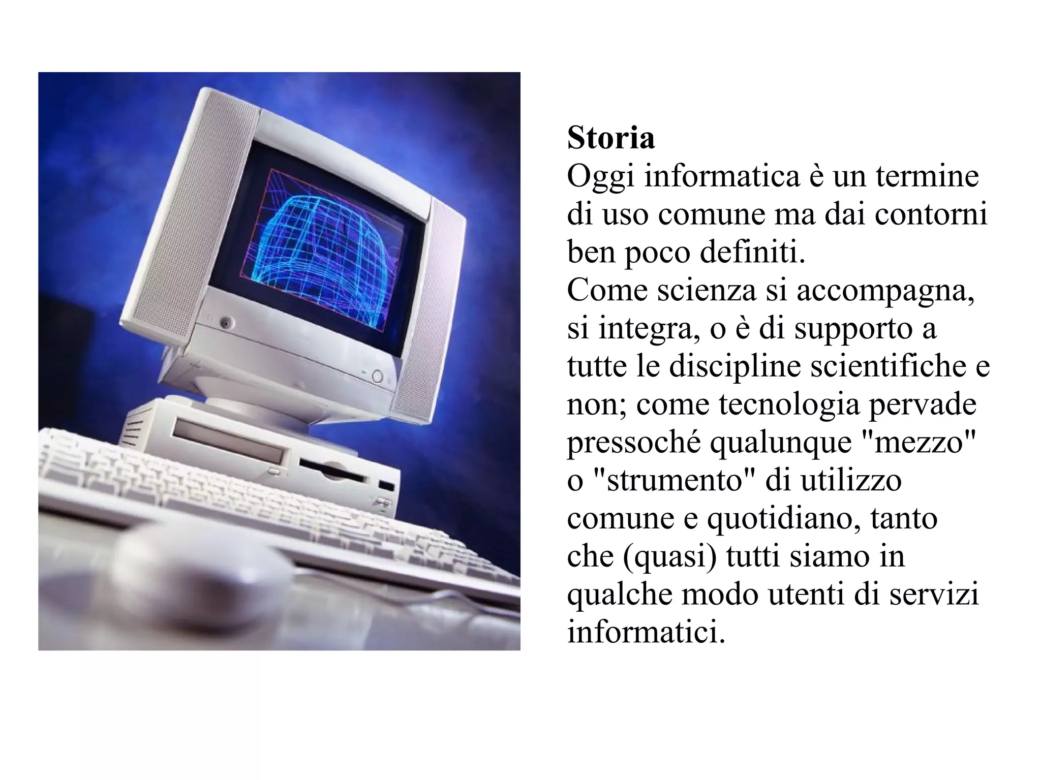 Storia
Oggi informatica è un termine
di uso comune ma dai contorni
ben poco definiti.
Come scienza si accompagna,
si integra, o è di supporto a
tutte le discipline scientifiche e
non; come tecnologia pervade
pressoché qualunque "mezzo"
o "strumento" di utilizzo
comune e quotidiano, tanto
che (quasi) tutti siamo in
qualche modo utenti di servizi
informatici.
 