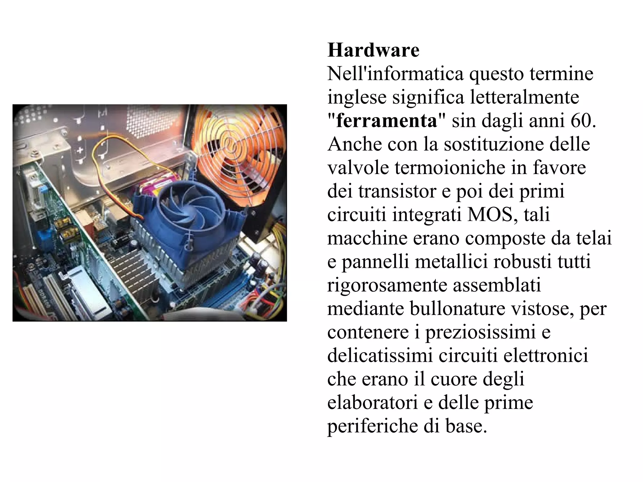 Hardware
Nell'informatica questo termine
inglese significa letteralmente
"ferramenta" sin dagli anni 60.
Anche con la sostituzione delle
valvole termoioniche in favore
dei transistor e poi dei primi
circuiti integrati MOS, tali
macchine erano composte da telai
e pannelli metallici robusti tutti
rigorosamente assemblati
mediante bullonature vistose, per
contenere i preziosissimi e
delicatissimi circuiti elettronici
che erano il cuore degli
elaboratori e delle prime
periferiche di base.
 