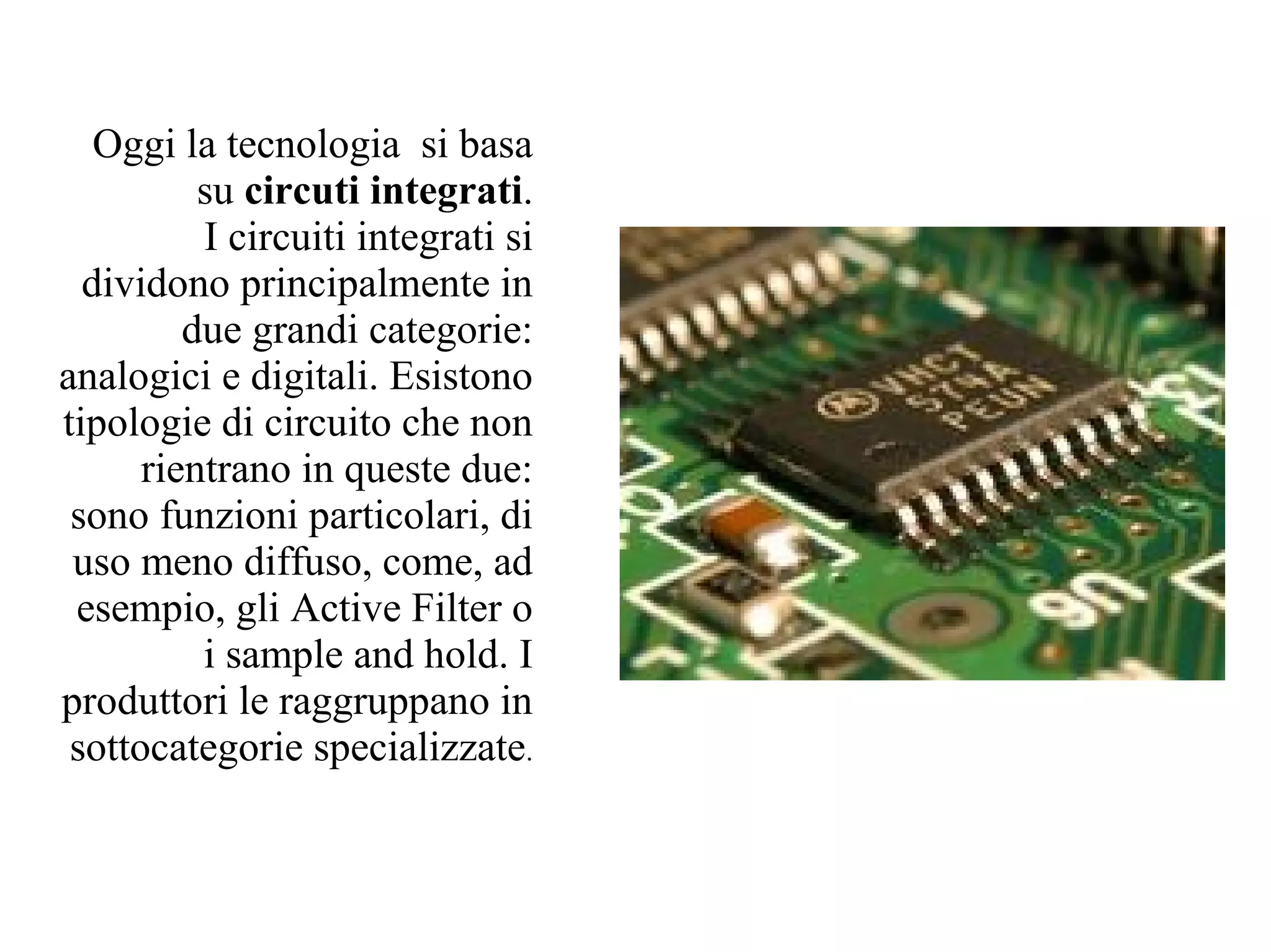 Oggi la tecnologia si basa
          su circuti integrati.
          I circuiti integrati si
  dividono principalmente in
         due grandi categorie:
analogici e digitali. Esistono
tipologie di circuito che non
      rientrano in queste due:
 sono funzioni particolari, di
 uso meno diffuso, come, ad
 esempio, gli Active Filter o
          i sample and hold. I
produttori le raggruppano in
 sottocategorie specializzate.
 