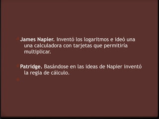 0 James Napier. Inventó los logaritmos e ideó una
    una calculadora con tarjetas que permitiría
    multiplicar.

0 Patridge. Basándose en las ideas de Napier inventó
    la regla de cálculo.
0
 