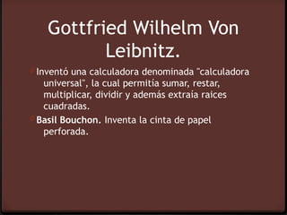 Gottfried Wilhelm Von
           Leibnitz.
0 Inventó una calculadora denominada "calculadora
   universal", la cual permitía sumar, restar,
   multiplicar, dividir y además extraía raices
   cuadradas.
0 Basil Bouchon. Inventa la cinta de papel
   perforada.
 