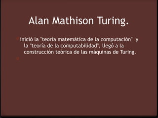 Alan Mathison Turing.
0 inició la "teoría matemática de la computación"  y
    la "teoría de la computabilidad", llegó a la
    construcción teórica de las máquinas de Turing.
0
 