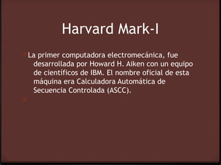 Harvard Mark-I
0 La primer computadora electromecánica, fue
    desarrollada por Howard H. Aiken con un equipo
    de científicos de IBM. El nombre oficial de esta
    máquina era Calculadora Automática de
    Secuencia Controlada (ASCC).
0
 