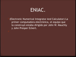 ENIAC.
0 (Electronic Numerical Integrator And Calculator) La
    primer computadora electrónica, el equipo que
    la construyó estaba dirigido por John W. Mauchly
    y John Presper Eckert.
0
 