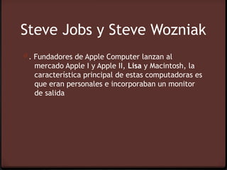 Steve Jobs y Steve Wozniak
0 . Fundadores de Apple Computer lanzan al
   mercado Apple I y Apple II, Lisa y Macintosh, la
   característica principal de estas computadoras es
   que eran personales e incorporaban un monitor
   de salida
 