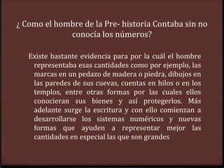 ¿ Como el hombre de la Pre- historia Contaba sin no
             conocía los números?

 0 Existe bastante evidencia para por la cuál el hombre
    representaba esas cantidades como por ejemplo, las
    marcas en un pedazo de madera o piedra, dibujos en
    las paredes de sus cuevas, cuentas en hilos o en los
    templos, entre otras formas por las cuales ellos
    conocieran sus bienes y así protegerlos. Más
    adelante surge la escritura y con ello comienzan a
    desarrollarse los sistemas numéricos y nuevas
    formas que ayuden a representar mejor las
    cantidades en especial las que son grandes
 
