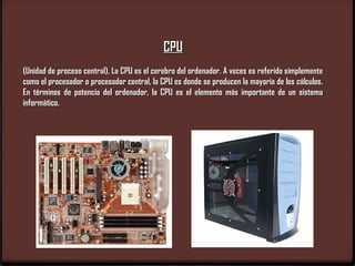 CPU
(Unidad de proceso central), La CPU es el cerebro del ordenador. A veces es referido simplemente
como el procesador o procesador central, la CPU es donde se producen la mayoría de los cálculos.
En términos de potencia del ordenador, la CPU es el elemento más importante de un sistema
informático.
 