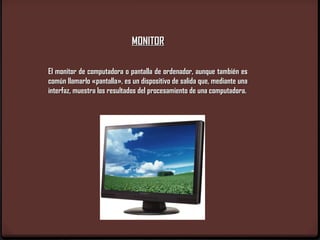 MONITOR
 
El monitor de computadora o pantalla de ordenador, aunque también es
común llamarlo «pantalla», es un dispositivo de salida que, mediante una
interfaz, muestra los resultados del procesamiento de una computadora.
 