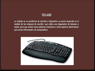 TECLADO
un teclado es un periférico de entrada o dispositivo, en parte inspirado en el
teclado de las máquina de escribir, que utiliza una disposición de botones o
teclas, para que actúen como palancas mecánicas o interruptores electrónicos
que envían información a la computadora.
 