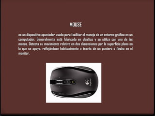 MOUSE
es un dispositivo apuntador usado para facilitar el manejo de un entorno gráfico en un
computador. Generalmente está fabricado en plástico y se utiliza con una de las
manos. Detecta su movimiento relativo en dos dimensiones por la superficie plana en
la que se apoya, reflejándose habitualmente a través de un puntero o flecha en el
monitor.
 